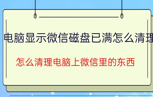 电脑显示微信磁盘已满怎么清理 怎么清理电脑上微信里的东西？